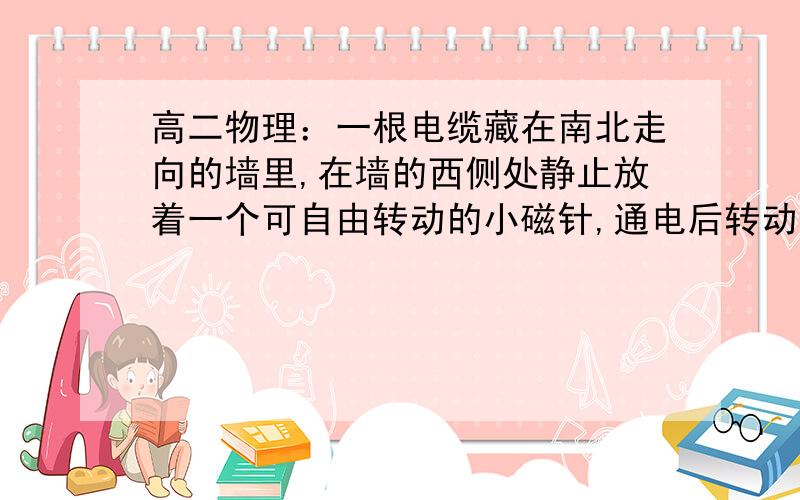 高二物理：一根电缆藏在南北走向的墙里,在墙的西侧处静止放着一个可自由转动的小磁针,通电后转动180度.一根电缆藏在一堵南北走向的墙里,在墙的西侧处静止放着一个可自由转动的小磁针