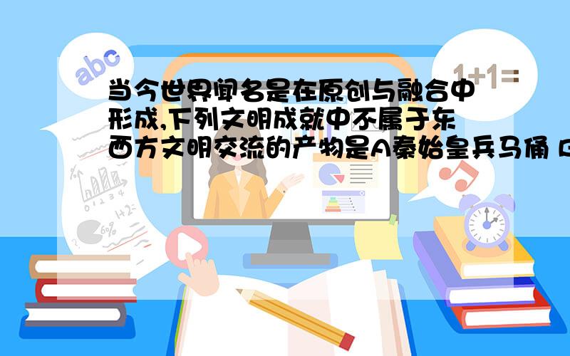 当今世界闻名是在原创与融合中形成,下列文明成就中不属于东西方文明交流的产物是A秦始皇兵马俑 B阿拉伯数字 C中国第一辆火车 D安庆内军械所