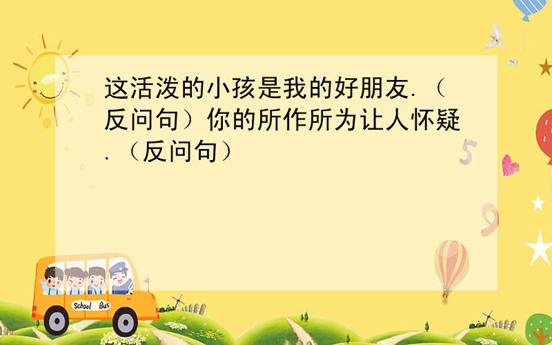 这活泼的小孩是我的好朋友.（反问句）你的所作所为让人怀疑.（反问句）