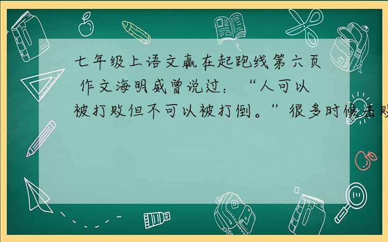 七年级上语文赢在起跑线第六页 作文海明威曾说过：“人可以被打败但不可以被打倒。”很多时候击败我们的恰恰就是自己。结合《人生更短的东西》一文，写一篇作文，快开学了，就剩这