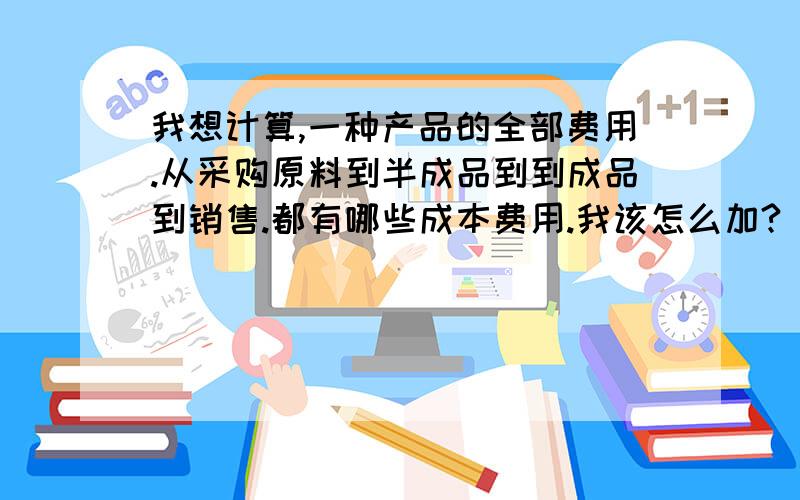 我想计算,一种产品的全部费用.从采购原料到半成品到到成品到销售.都有哪些成本费用.我该怎么加?