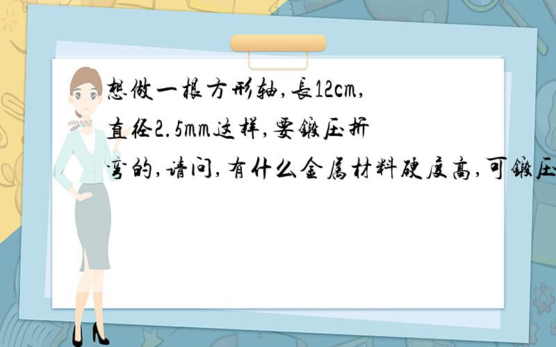 想做一根方形轴,长12cm,直径2.5mm这样,要锻压折弯的,请问,有什么金属材料硬度高,可锻压,不会生锈啊?最好是比较常见一点的材料.硬度至少是一般人很难折弯的程度.