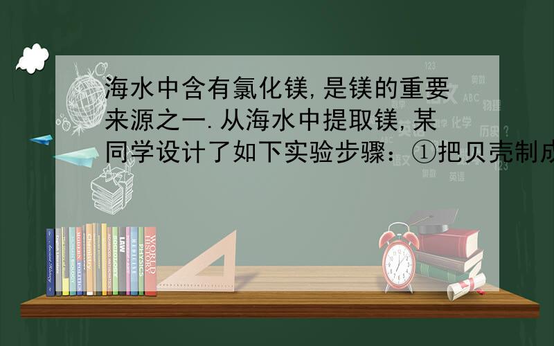 海水中含有氯化镁,是镁的重要来源之一.从海水中提取镁,某同学设计了如下实验步骤：①把贝壳制成石灰乳；②直接往海水中加石灰乳,沉降、过滤、洗涤沉淀物；③将沉淀物与盐酸反应,结