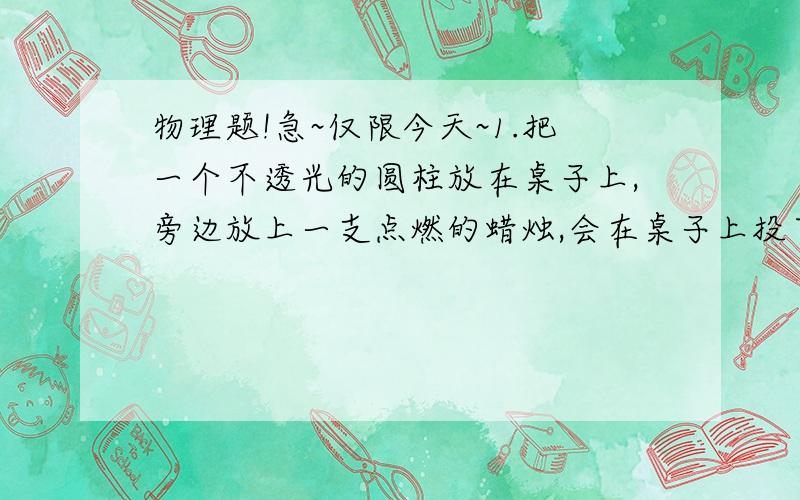 物理题!急~仅限今天~1.把一个不透光的圆柱放在桌子上,旁边放上一支点燃的蜡烛,会在桌子上投下清晰的影子.如果在它的四周使蜡烛的个数逐渐增加,则发现影子不见了.想一想,科学家根据这