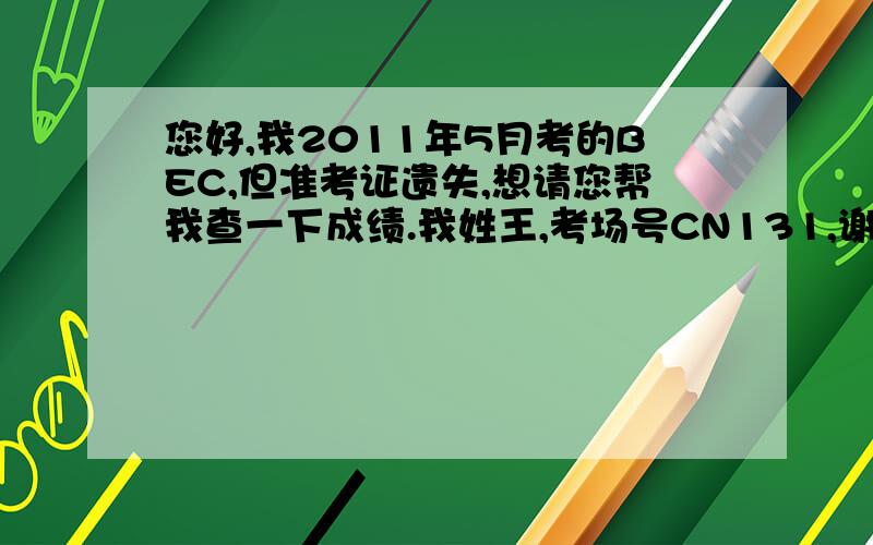 您好,我2011年5月考的BEC,但准考证遗失,想请您帮我查一下成绩.我姓王,考场号CN131,谢谢了.