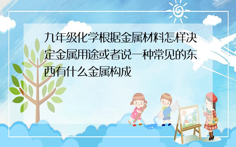 九年级化学根据金属材料怎样决定金属用途或者说一种常见的东西有什么金属构成