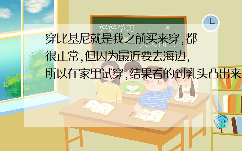 穿比基尼就是我之前买来穿,都很正常,但因为最近要去海边,所以在家里试穿,结果看的到乳头凸出来,我也量过没变胖,这是位甚麼?这