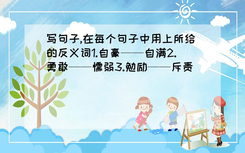 写句子,在每个句子中用上所给的反义词1.自豪——自满2.勇敢——懦弱3.勉励——斥责