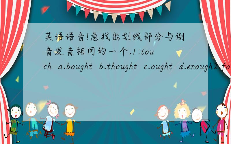 英语语音!急找出划线部分与例音发音相同的一个.1:touch  a.bought  b.thought  c.ought  d.enough2:foot  a.cook  b.food  c.school  d.boot3:language  a.magazine  b.large  c.girl  d.great4:instead  a.teacher  b.least  c.meal  .d.breath5: