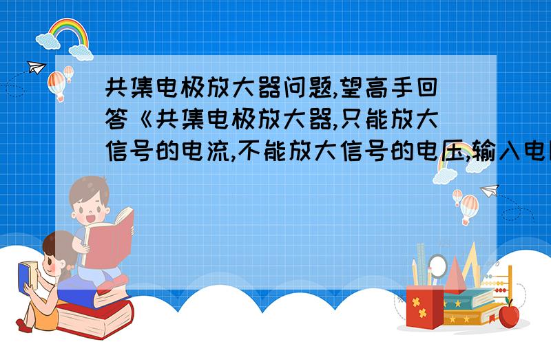 共集电极放大器问题,望高手回答《共集电极放大器,只能放大信号的电流,不能放大信号的电压,输入电阻大,输出电阻小,输出信号电压与输入信号电压相同》上面这句话要怎么理解呢?为什么只