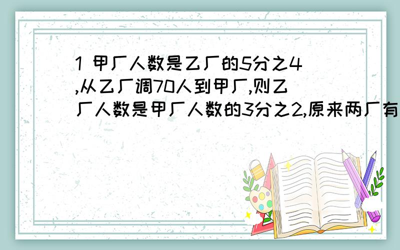 1 甲厂人数是乙厂的5分之4,从乙厂调70人到甲厂,则乙厂人数是甲厂人数的3分之2,原来两厂有多少人?2 第一天看了全书的8分之1还多21页,第二天看了全书的6分之1少6页,还剩下172页.求总页数是多