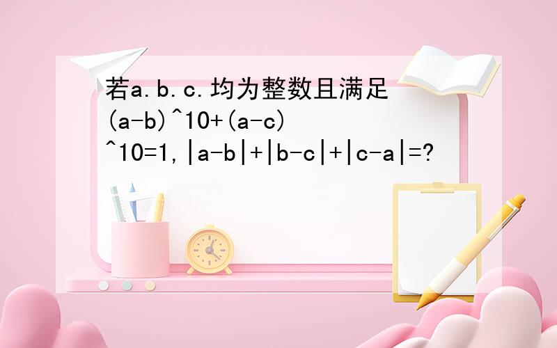若a.b.c.均为整数且满足(a-b)^10+(a-c)^10=1,|a-b|+|b-c|+|c-a|=?