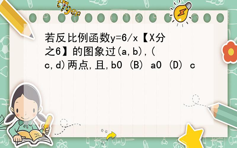 若反比例函数y=6/x【X分之6】的图象过(a,b),(c,d)两点,且,b0 (B) a0 (D) c