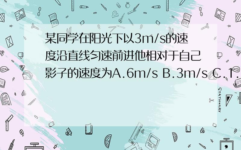 某同学在阳光下以3m/s的速度沿直线匀速前进他相对于自己影子的速度为A.6m/s B.3m/s C.1.5m/s D.0