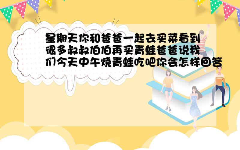 星期天你和爸爸一起去买菜看到很多叔叔伯伯再买青蛙爸爸说我们今天中午烧青蛙吃吧你会怎样回答