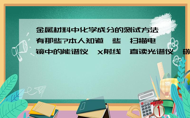 金属材料中化学成分的测试方法有那些?本人知道一些,扫描电镜中的能谱仪,X射线,直读光谱仪,碳硫分析仪.那位金属材料达人知道这个领域,给我讲一个这些仪器的用途和特点?还有没有其他设