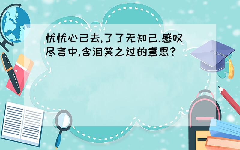 忧忧心已去,了了无知己.感叹尽言中,含泪笑之过的意思?