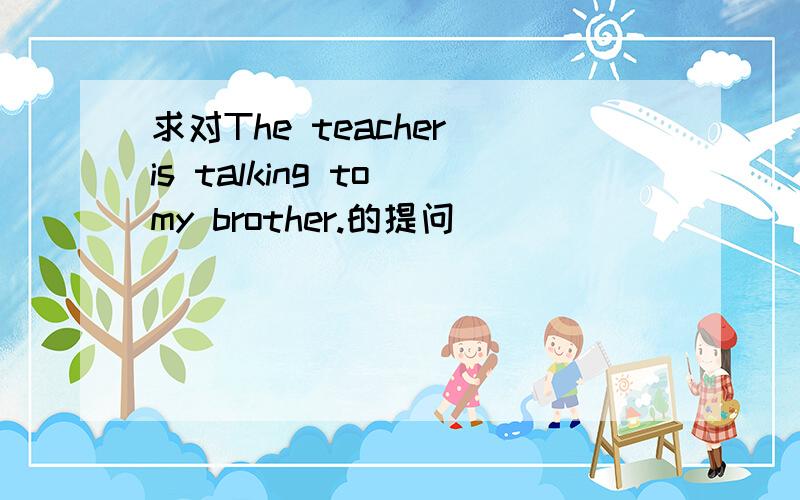 求对The teacher is talking to my brother.的提问