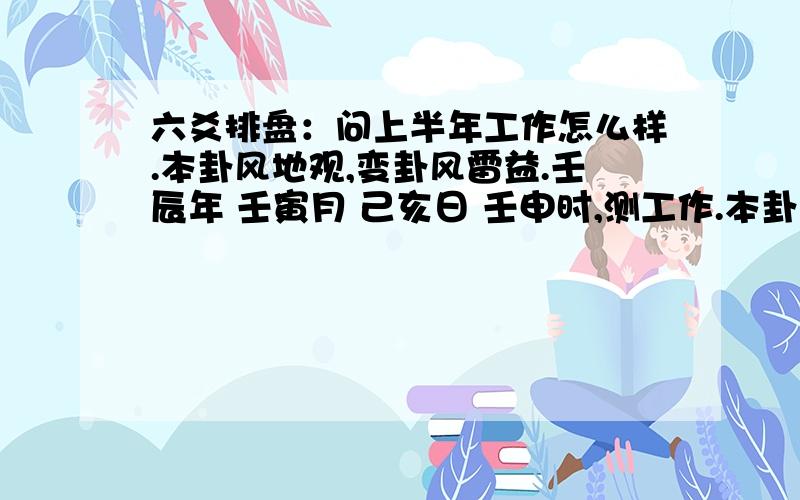 六爻排盘：问上半年工作怎么样.本卦风地观,变卦风雷益.壬辰年 壬寅月 己亥日 壬申时,测工作.本卦：三背 二正 二正 二正 一正 一正.用的软件排盘,字是正.占卦人还没有工作.主变卦 风地观(