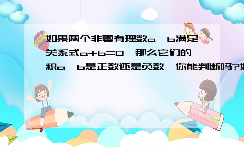 如果两个非零有理数a,b满足关系式a+b=0,那么它们的积a×b是正数还是负数,你能判断吗?如能判断,请说明理由,如不能判断,请举例说明