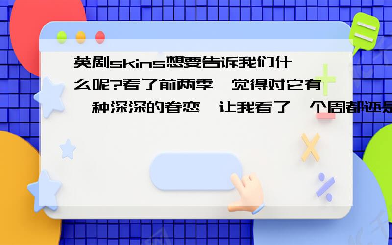 英剧skins想要告诉我们什么呢?看了前两季,觉得对它有一种深深的眷恋,让我看了一个周都还是意犹未尽.第一季真的很疯狂,但第二季又是如此的悲伤,仿佛是在为青春的疯狂买单.这样一部特别,