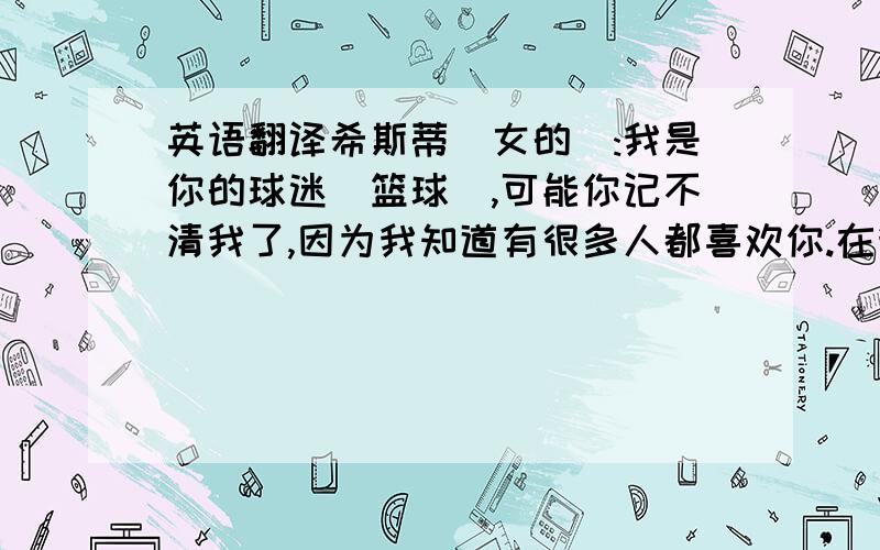 英语翻译希斯蒂(女的):我是你的球迷(篮球),可能你记不清我了,因为我知道有很多人都喜欢你.在我第一次看你们打球时就很喜欢你.你打球很好而且你也很漂亮.谢谢你们教会我怎样为了自己的