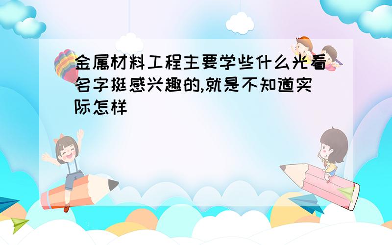 金属材料工程主要学些什么光看名字挺感兴趣的,就是不知道实际怎样