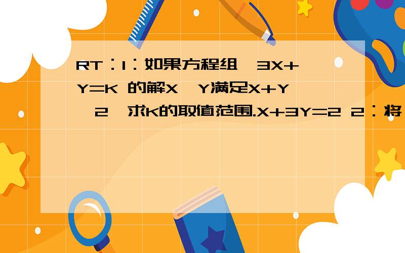 RT：1：如果方程组{3X+Y=K 的解X,Y满足X+Y＜2,求K的取值范围.X+3Y=2 2：将一箱苹果分给若干个小朋友,若每个小朋友分5个苹果,则还剩12个苹果,若每个小朋友分8个苹果,则有一个小朋友分不到8个苹