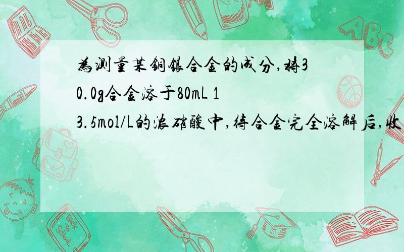 为测量某铜银合金的成分,将30.0g合金溶于80mL 13.5mol/L的浓硝酸中,待合金完全溶解后,收集气体6.72L（标况）,并测得溶液中硝酸浓度降至1mol/L,假设反应后溶液的体积仍为80mL,计算：①被还原的硝