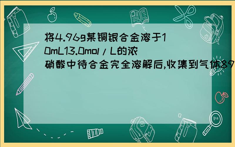 将4.96g某铜银合金溶于10mL13.0mol/L的浓硝酸中待合金完全溶解后,收集到气体896ml（标况）,并测得溶液氢离子的浓度为3mol/L.假设反应所得气体只可能是二氧化氮,一氧化氮或它们的混合物溶液体