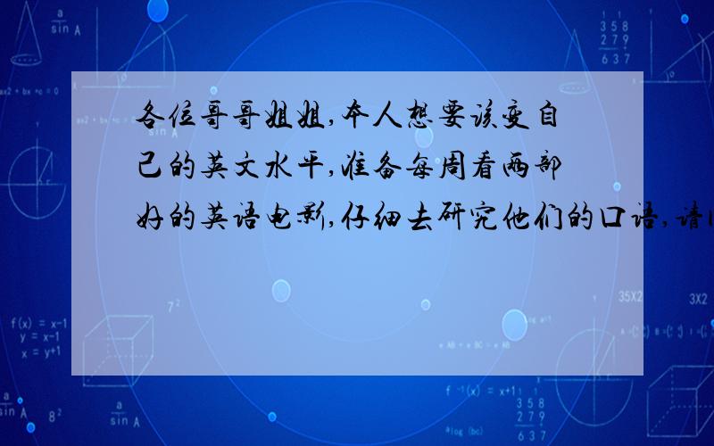 各位哥哥姐姐,本人想要该变自己的英文水平,准备每周看两部好的英语电影,仔细去研究他们的口语,请问一