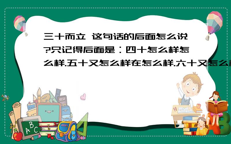 三十而立 这句话的后面怎么说?只记得后面是：四十怎么样怎么样.五十又怎么样在怎么样.六十又怎么样怎么样的.