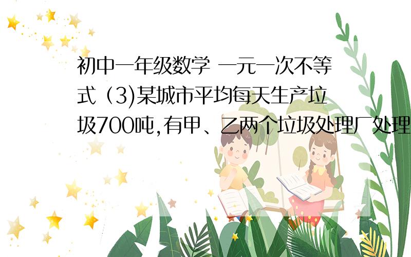 初中一年级数学 一元一次不等式（3)某城市平均每天生产垃圾700吨,有甲、乙两个垃圾处理厂处理,已知甲厂每时课处理垃圾55吨,每时需要费用550元；乙厂每时可处理垃圾45吨,每时需要费用495