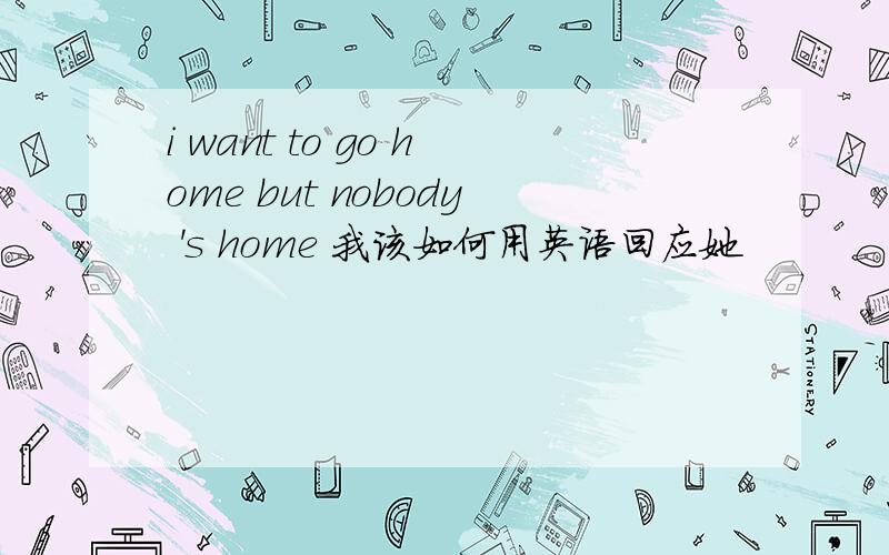 i want to go home but nobody 's home 我该如何用英语回应她