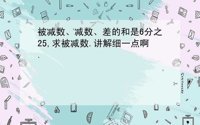 被减数、减数、差的和是6分之25,求被减数.讲解细一点啊.