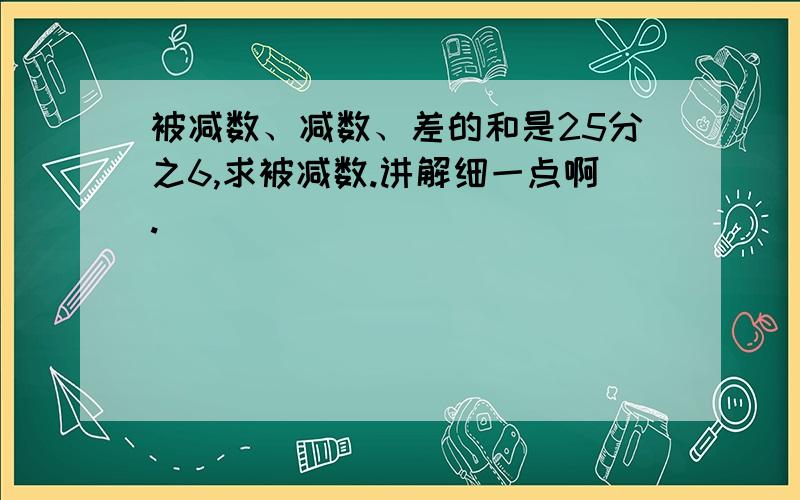 被减数、减数、差的和是25分之6,求被减数.讲解细一点啊.