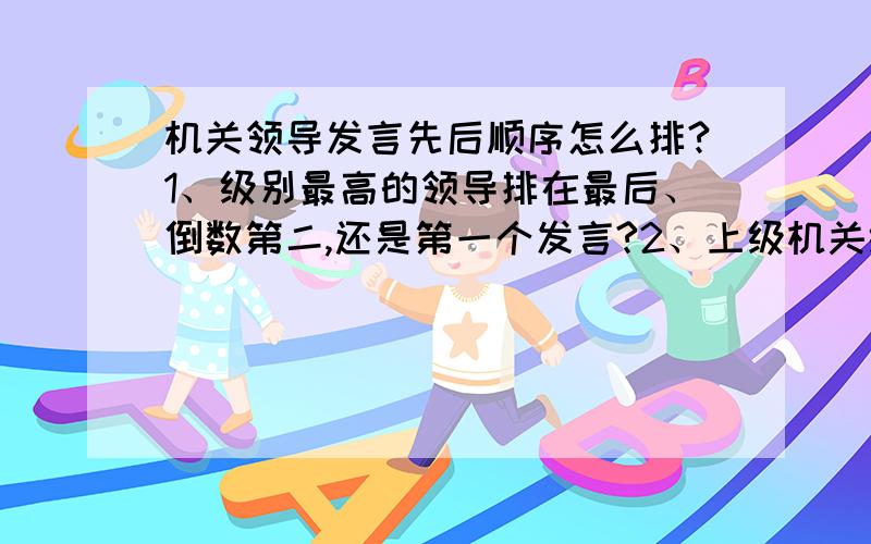 机关领导发言先后顺序怎么排?1、级别最高的领导排在最后、倒数第二,还是第一个发言?2、上级机关级别较小（如正科）的领导和下级机关级别较大（如副处）的领导,顺序怎么排?按单位上下