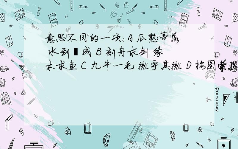 意思不同的一项：A 瓜熟蒂落 水到渠成 B 刻舟求剑 缘木求鱼 C 九牛一毛 微乎其微 D 按图索骥 按部就班两者间意思不同的一项：A 瓜熟蒂落 水到渠成 B 刻舟求剑 缘木求鱼 C 九牛一毛 微乎其