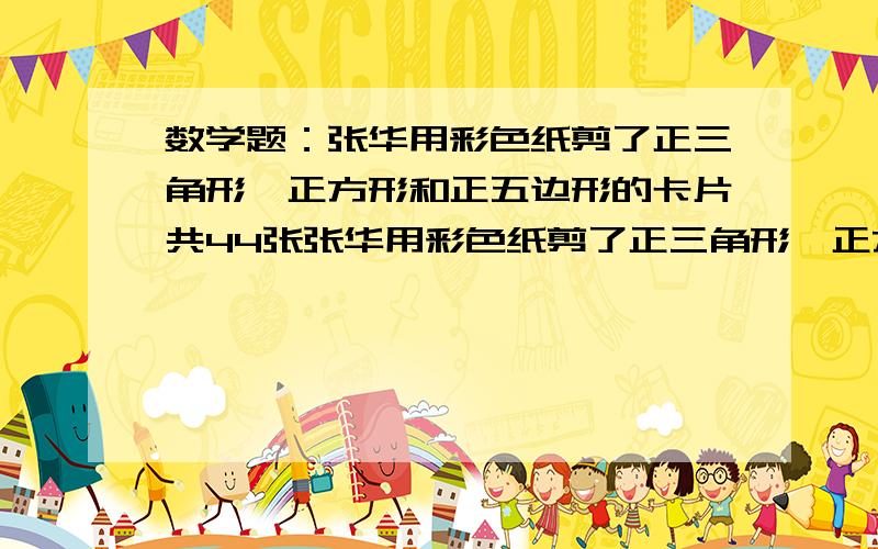 数学题：张华用彩色纸剪了正三角形、正方形和正五边形的卡片共44张张华用彩色纸剪了正三角形、正方形和正五边形的卡片共44张,其中正三角形和正五边形的数量形同,求三种卡片?一共有176