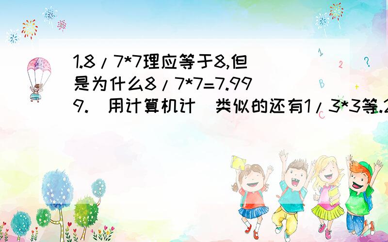 1.8/7*7理应等于8,但是为什么8/7*7=7.999.（用计算机计）类似的还有1/3*3等.2.为什么4/2.4*3的得数和4*3/2.4的得数又不一样呢?那么,如果设X=1，能证出1=0.99999...么