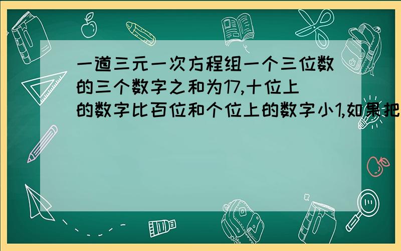 一道三元一次方程组一个三位数的三个数字之和为17,十位上的数字比百位和个位上的数字小1,如果把这个三位数字作轮换,百位上的数字换到十位,十位上的数字换到个位,个位上的数字换到百