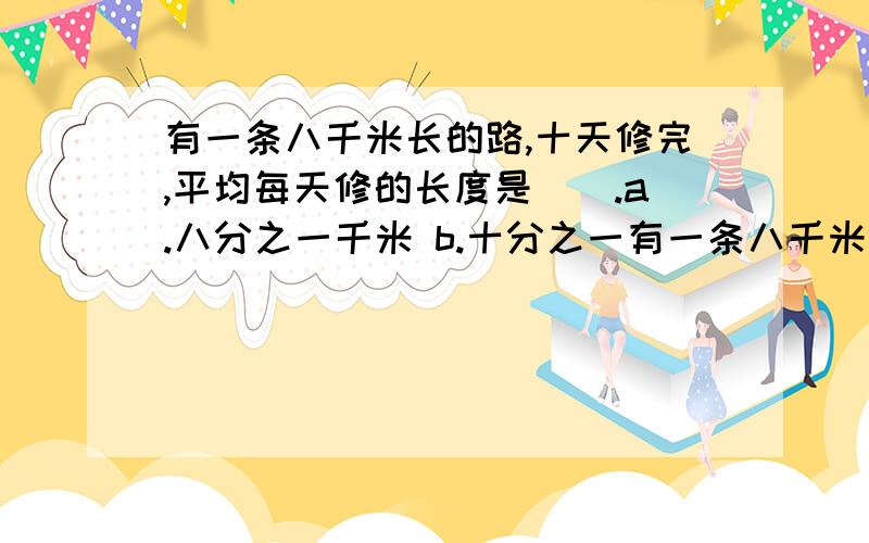 有一条八千米长的路,十天修完,平均每天修的长度是（）.a.八分之一千米 b.十分之一有一条八千米长的路,十天修完,平均每天修的长度是（）.a.八分之一千米 b.十分之一 c十分之八千米 d.十分