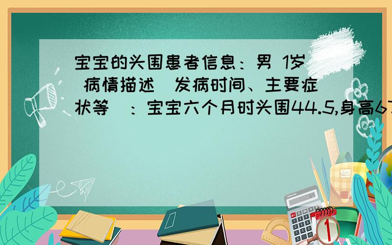 宝宝的头围患者信息：男 1岁 病情描述(发病时间、主要症状等)：宝宝六个月时头围44.5,身高67,现在马上14个月了,身高78,头围49.5,会叫爸爸妈妈,走路自己走不大稳,平时也很活泼,没发现什么异