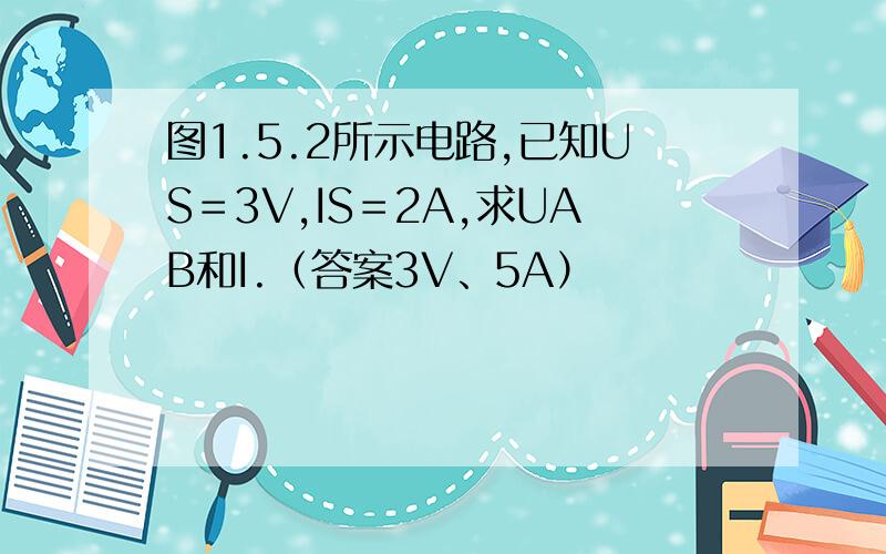 图1.5.2所示电路,已知US＝3V,IS＝2A,求UAB和I.（答案3V、5A）