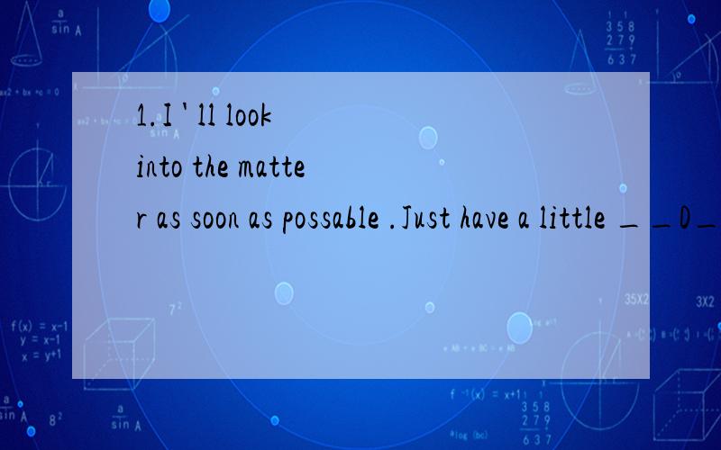 1.I ' ll look into the matter as soon as possable .Just have a little __D___A wait B time C rest D patience2.When i called you this AM,nobady answered the phone .Where ___A______?A were you B did you go C have you gone D had you been3.He sat under th