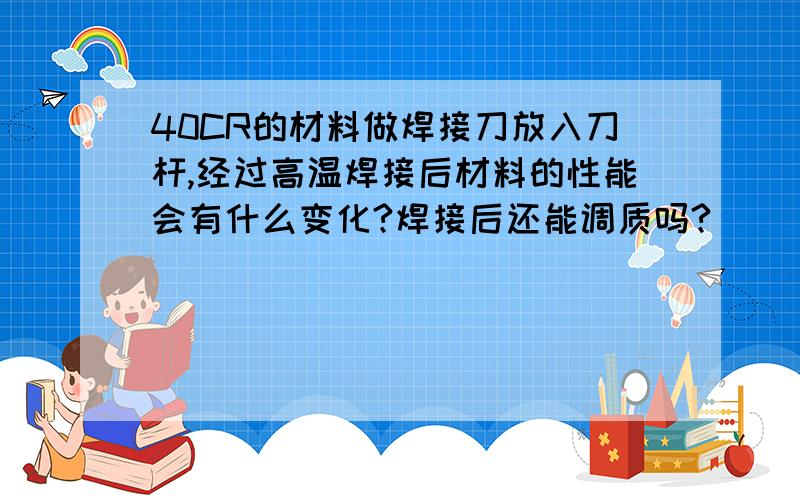 40CR的材料做焊接刀放入刀杆,经过高温焊接后材料的性能会有什么变化?焊接后还能调质吗?