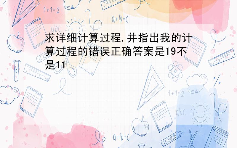 求详细计算过程,并指出我的计算过程的错误正确答案是19不是11