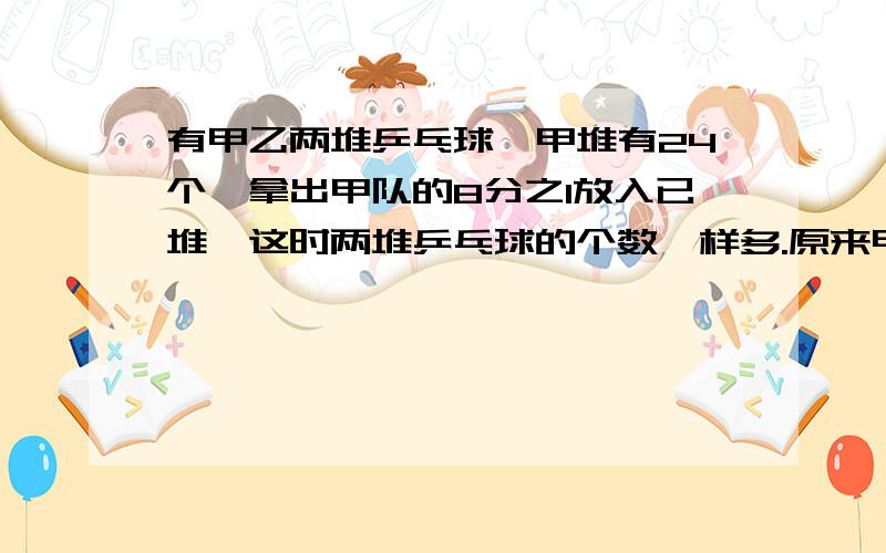 有甲乙两堆乒乓球,甲堆有24个,拿出甲队的8分之1放入已堆,这时两堆乒乓球的个数一样多.原来甲堆比乙有甲乙两堆乒乓球,甲堆有24个,拿出甲堆的8分之1放入已堆,这时两堆乒乓球的个数一样多.