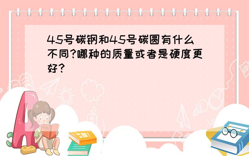 45号碳钢和45号碳圆有什么不同?哪种的质量或者是硬度更好?