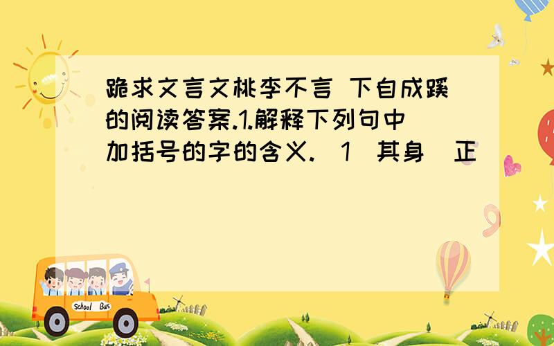 跪求文言文桃李不言 下自成蹊的阅读答案.1.解释下列句中加括号的字的含义.（1）其身（正） （ ） （2）（虽)令不从 ( )(3) 此言(虽)小 ( ) (4) 可以(谕)大也( )2.其身正,不令而行；其身不正,虽